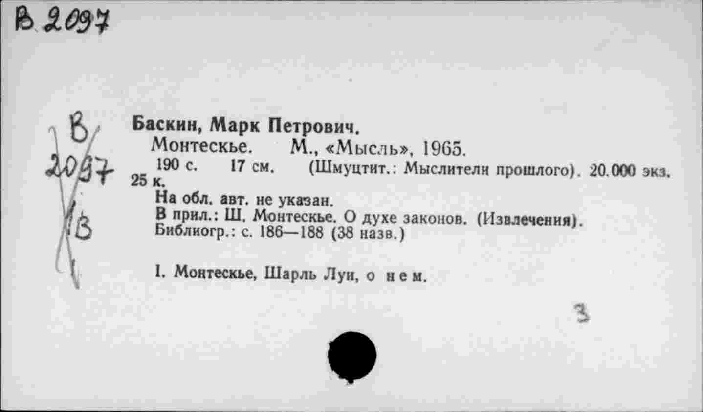 ﻿b.iW
Баскин, Марк Петрович.
Монтескье. М„ «Мысль», 1965.
190 с. 17 см. (Шмуцтит.: Мыслители прошлого). 20.000 экз.
25 к.
На обл. авт. не указан.
В прил.: Ш. Монтескье. О духе законов. (Извлечения).
Библиогр.: с. 186—188 (38 назв.)
I. Монтескье, Шарль Луи, о н е м.
ъ